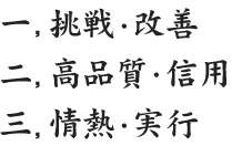 一 挑戦・改善 二 高品質・信用 三 情熱・実行
