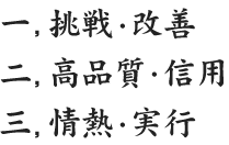 一　挑戦・改善 二　高品質・信用 三　情熱・実行